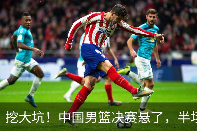 挖大坑！中国男篮决赛悬了，半场落后19分，原因揭晓 2数据拉胯！