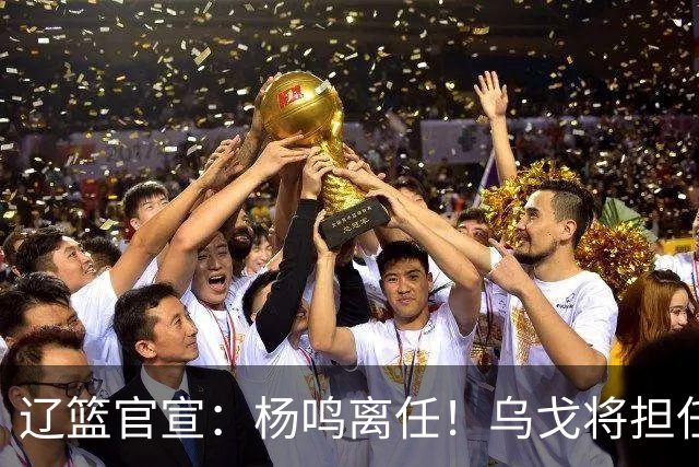 辽篮官宣：杨鸣离任！乌戈将担任辽宁男篮主帅